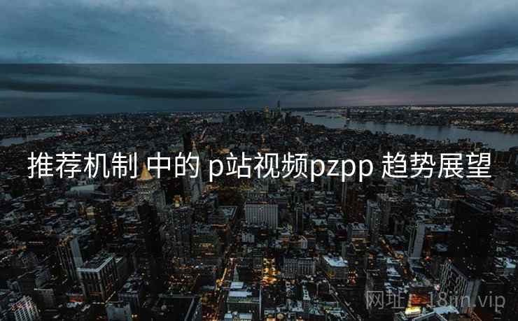 推荐机制 中的 p站视频pzpp 趋势展望  第2张