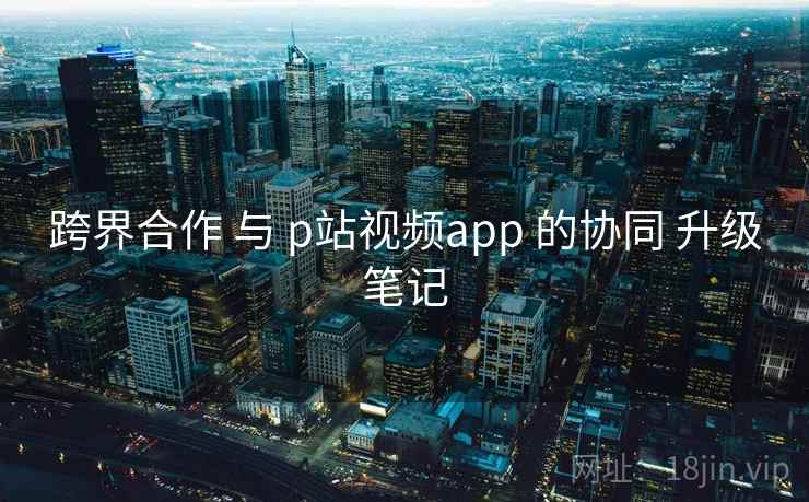 跨界合作 与 p站视频app 的协同 升级笔记  第1张