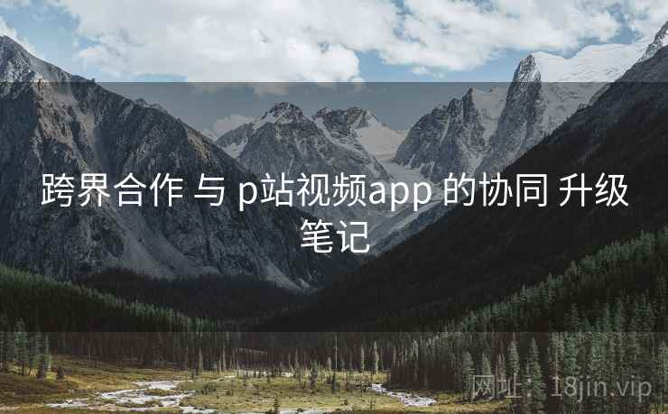 跨界合作 与 p站视频app 的协同 升级笔记  第2张