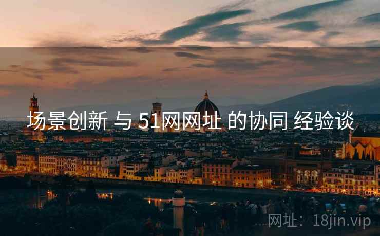 场景创新 与 51网网址 的协同 经验谈  第1张