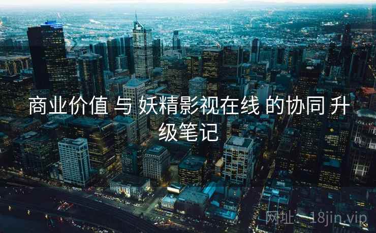商业价值 与 妖精影视在线 的协同 升级笔记  第2张