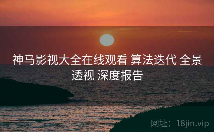 神马影视大全在线观看 算法迭代 全景透视 深度报告  第2张