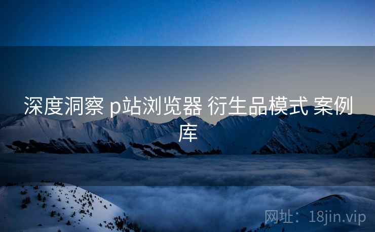 深度洞察 p站浏览器 衍生品模式 案例库  第2张