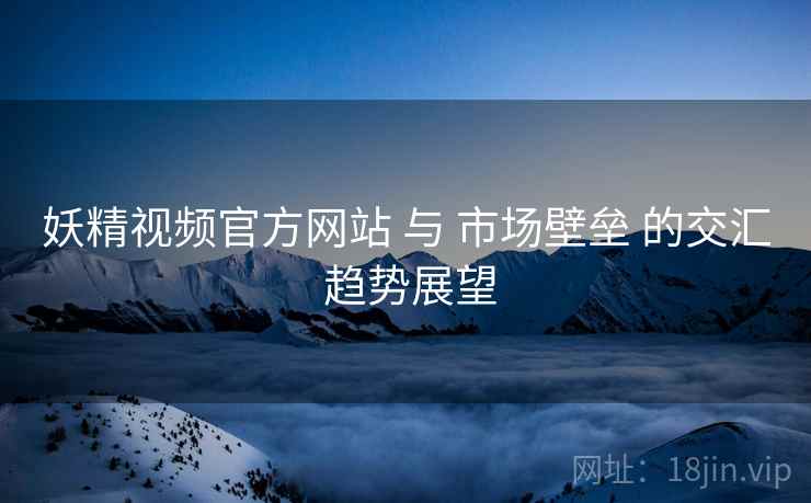 妖精视频官方网站 与 市场壁垒 的交汇 趋势展望  第1张