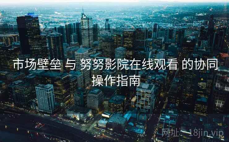市场壁垒 与 努努影院在线观看 的协同 操作指南  第1张