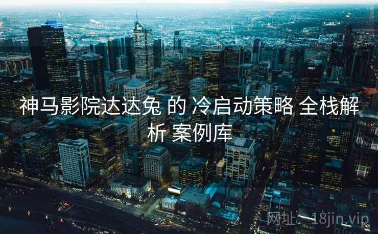 神马影院达达兔 的 冷启动策略 全栈解析 案例库  第2张
