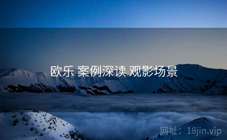 欧乐 案例深读 观影场景  第2张