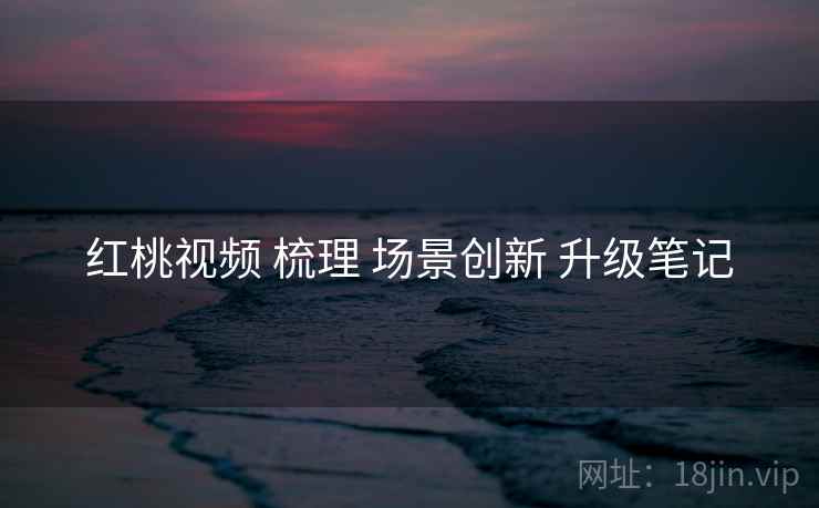 红桃视频 梳理 场景创新 升级笔记  第1张