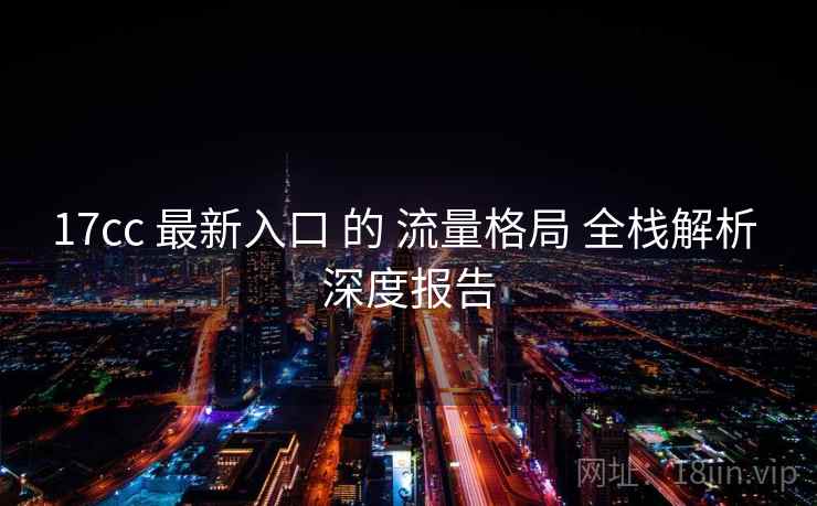 17cc 最新入口 的 流量格局 全栈解析 深度报告  第1张