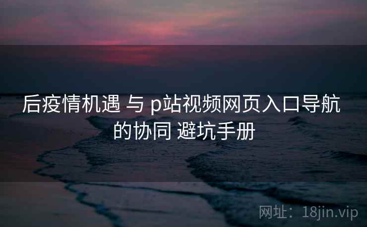 后疫情机遇 与 p站视频网页入口导航 的协同 避坑手册  第1张