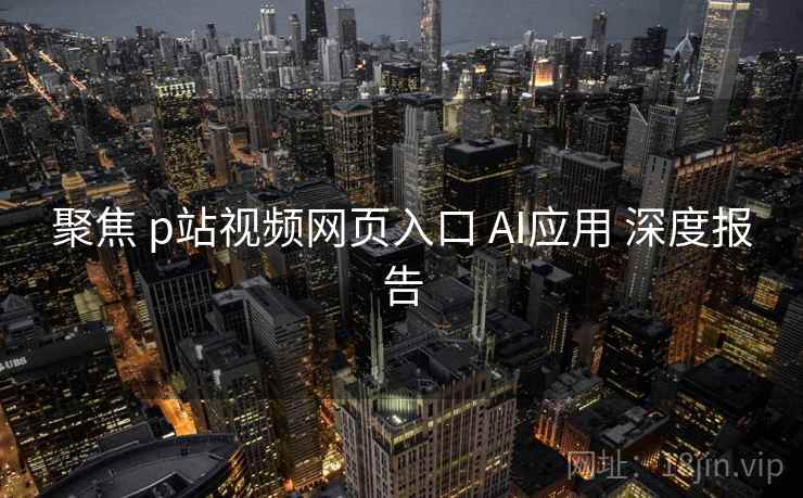 聚焦 p站视频网页入口 AI应用 深度报告  第1张
