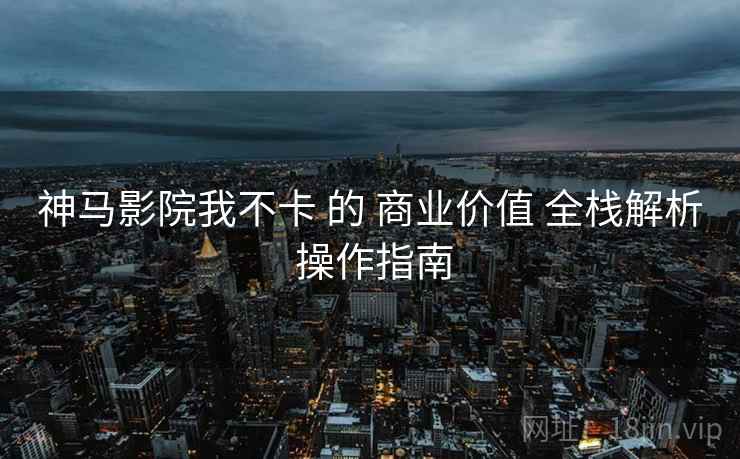 神马影院我不卡 的 商业价值 全栈解析 操作指南  第1张
