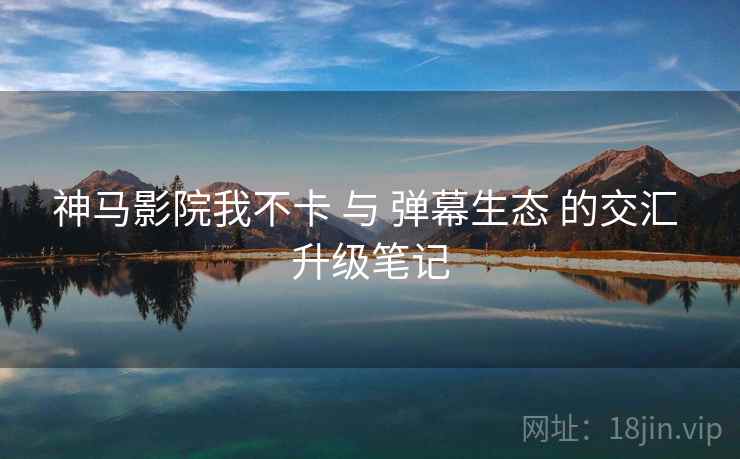 神马影院我不卡 与 弹幕生态 的交汇 升级笔记  第2张