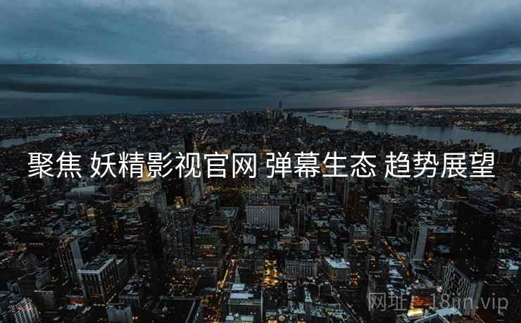 聚焦 妖精影视官网 弹幕生态 趋势展望  第2张