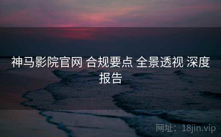 神马影院官网 合规要点 全景透视 深度报告  第1张