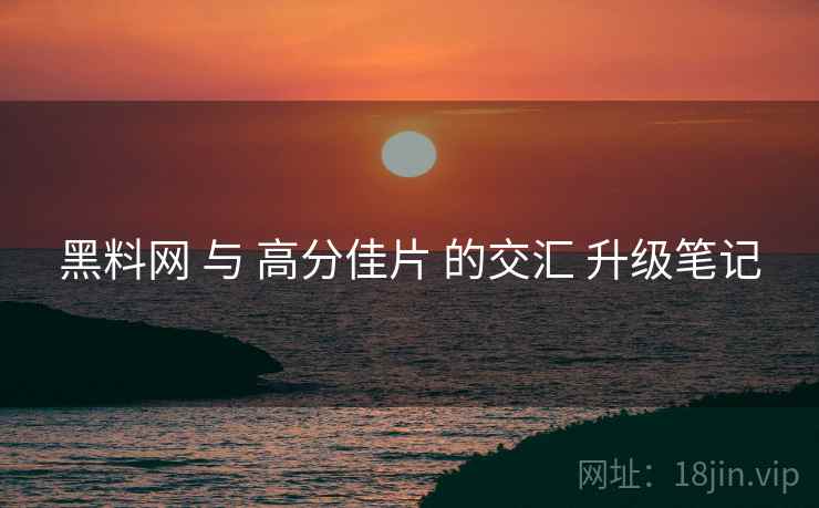 黑料网 与 高分佳片 的交汇 升级笔记  第1张