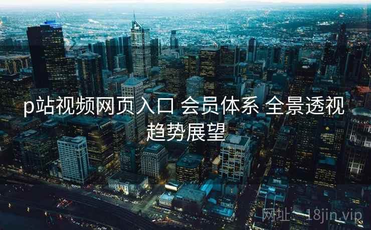 p站视频网页入口 会员体系 全景透视 趋势展望  第1张