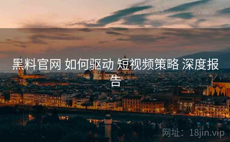黑料官网 如何驱动 短视频策略 深度报告  第1张
