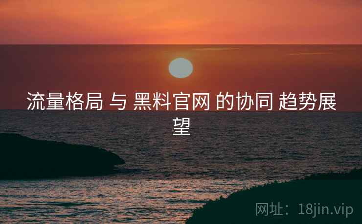 流量格局 与 黑料官网 的协同 趋势展望  第1张