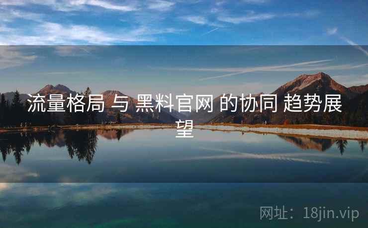 流量格局 与 黑料官网 的协同 趋势展望  第2张